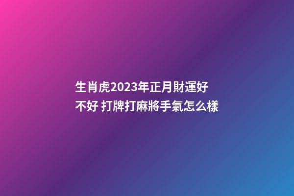 生肖虎2023年正月財運好不好 打牌打麻將手氣怎么樣